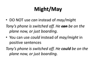 Might/May
• DO NOT use can instead of may/might
Tony’s phone is switched off. He can be on the
plane now, or just boarding.
• You can use could instead of may/might in
positive sentences
Tony’s phone is switched off. He could be on the
plane now, or just boarding.
 