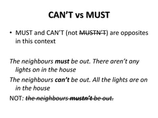 CAN’T vs MUST
• MUST and CAN’T (not MUSTN’T) are opposites
in this context
The neighbours must be out. There aren’t any
lights on in the house
The neighbours can’t be out. All the lights are on
in the house
NOT: the neighbours mustn’t be out.
 