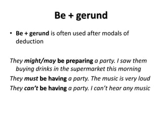 Be + gerund
• Be + gerund is often used after modals of
deduction
They might/may be preparing a party. I saw them
buying drinks in the supermarket this morning
They must be having a party. The music is very loud
They can’t be having a party. I can’t hear any music
 