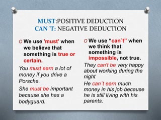 MUST:POSITIVE DEDUCTION
CAN´T: NEGATIVE DEDUCTION
O We use 'must' when
we believe that
something is true or
certain.
You must earn a lot of
money if you drive a
Porsche.
She must be important
because she has a
bodyguard.
O We use “can´t” when
we think that
something is
impossible, not true.
They can't be very happy
about working during the
night
He can´t earn much
money in his job because
he is still living with his
parents.
 