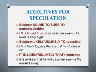 ADJECTIVES FOR
SPECULATION
O Subject+BOUND TO/SURE TO
(sure,inevitable)
O He´s bound to /sure to pass the exam. His
level is very high.
O Subject+LIKELY/UNLIKELY TO (possible)
O He´s likely to pass the exam if he studies a
lot.
O IT IS LIKELY/UNLIKELY THAT+ sentence
O It is unlikely that he will pass the exam if the
doesn´t study.
 