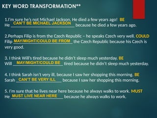 KEY WORD TRANSFORMATION**
1.I’m sure he’s not Michael Jackson. He died a few years ago! BE
He ____________________________ because he died a few years ago.
2.Perhaps Filip is from the Czech Republic – he speaks Czech very well. COULD
Filip __________________________ the Czech Republic because his Czech is
very good.
3. I think Will’s tired because he didn’t sleep much yesterday. BE
Will ______________________ tired because he didn’t sleep much yesterday.
4. I think Sarah isn’t very ill, because I saw her shopping this morning. BE
Sarah ____________________ because I saw her shopping this morning.
5. I’m sure that he lives near here because he always walks to work. MUST
He _______________________ because he always walks to work.
CAN’T BE MICHAEL JACKSON
MAY/MIGHT/COULD BE FROM
MAY/MIGHT/COULD BE
CAN’T BE VERY ILL
MUST LIVE NEAR HERE
 