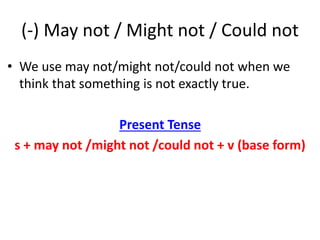 (-) May not / Might not / Could not
• We use may not/might not/could not when we
think that something is not exactly true.
Present Tense
s + may not /might not /could not + v (base form)
 