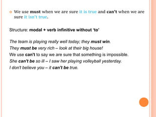  We use must when we are sure it is true and can’t when we are
sure it isn’t true.
Structure: modal + verb infinitive without ‘to’
The team is playing really well today; they must win.
They must be very rich – look at their big house!
We use can't to say we are sure that something is impossible.
She can't be so ill – I saw her playing volleyball yesterday.
I don't believe you – it can't be true.
 