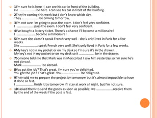  1I'm sure he is here - I can see his car in front of the building.
He …………………be here. I can see his car in front of the building.
 2They're coming this week but I don't know which day.
They ………………… be coming tomorrow.
 3I'm not sure I'm going to pass the exam. I don't feel very confident.
I ………………….pass the exam. I don't feel very confident.
 4I've bought a lottery ticket. There's a chance I'll become a millionaire!
I ……………………become a millionaire!
 5I'm sure she doesn't speak French very well - she's only lived in Paris for a few
weeks.
She …………………. speak French very well. She's only lived in Paris for a few weeks.
 6My key's not in my pocket or on my desk so I'm sure it's in the drawer.
My key's not in my pocket or on my desk so it ………………. be in the drawer.
 7Someone told me that Mark was in Mexico but I saw him yesterday so I'm sure he's
not abroad.
Mark ………………….. be abroad.
 8You got the job? That's great. I'm sure you're delighted.
You got the job? That's great. You………………….. be delighted.
 9They told me to prepare the project by tomorrow but it's almost impossible to have
it done so fast.
I …………………. finish it by tomorrow if I stay at work all night, but I'm not sure.
 10I asked them to send the goods as soon as possible; we …………………receive them
by the end of the week if the post is fast.
 
