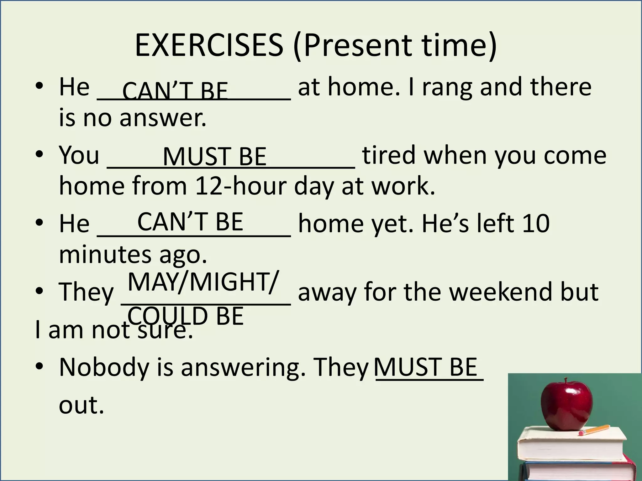 EXERCISES (Present time)
• He at home. I rang and there
is no answer.
• You tired when you come
home from 12-hour day at work.
• He home yet. He’s left 10
minutes ago.
• They away for the weekend but
I am not sure.
• Nobody is answering. They
out.
CAN’T BE
MUST BE
CAN’T BE
MAY/MIGHT/
COULD BE
MUST BE
 