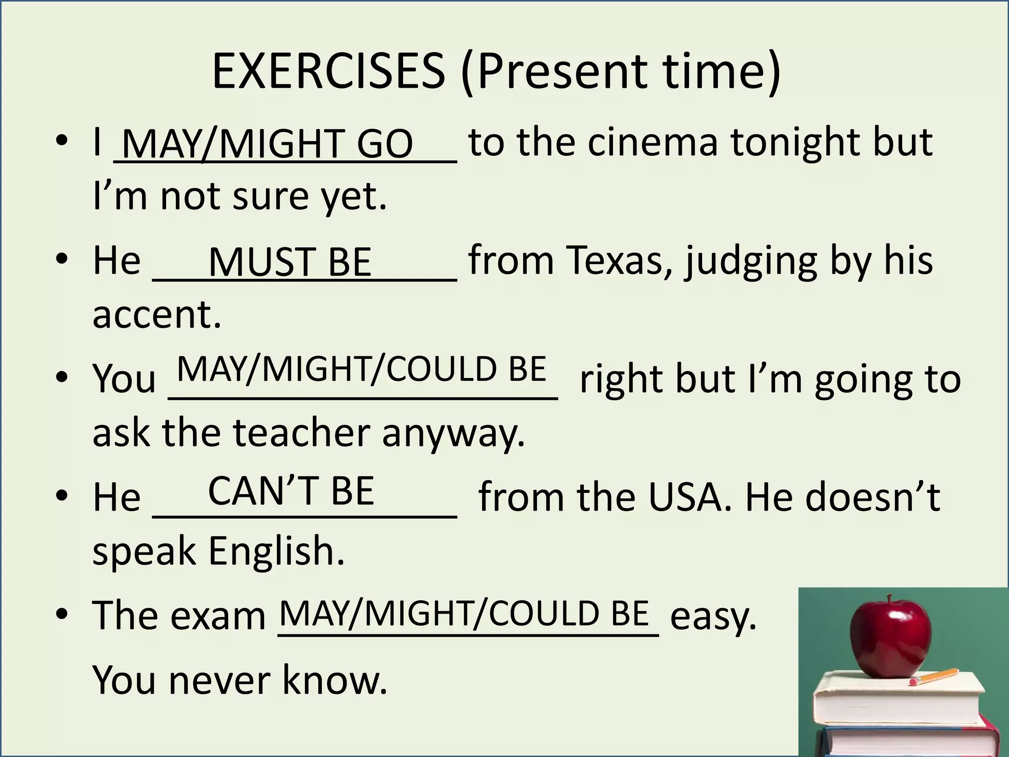 EXERCISES (Present time)
• I to the cinema tonight but
I’m not sure yet.
• He from Texas, judging by his
accent.
• You right but I’m going to
ask the teacher anyway.
• He from the USA. He doesn’t
speak English.
• The exam easy.
You never know.
MAY/MIGHT GO
MUST BE
MAY/MIGHT/COULD BE
CAN’T BE
MAY/MIGHT/COULD BE
 