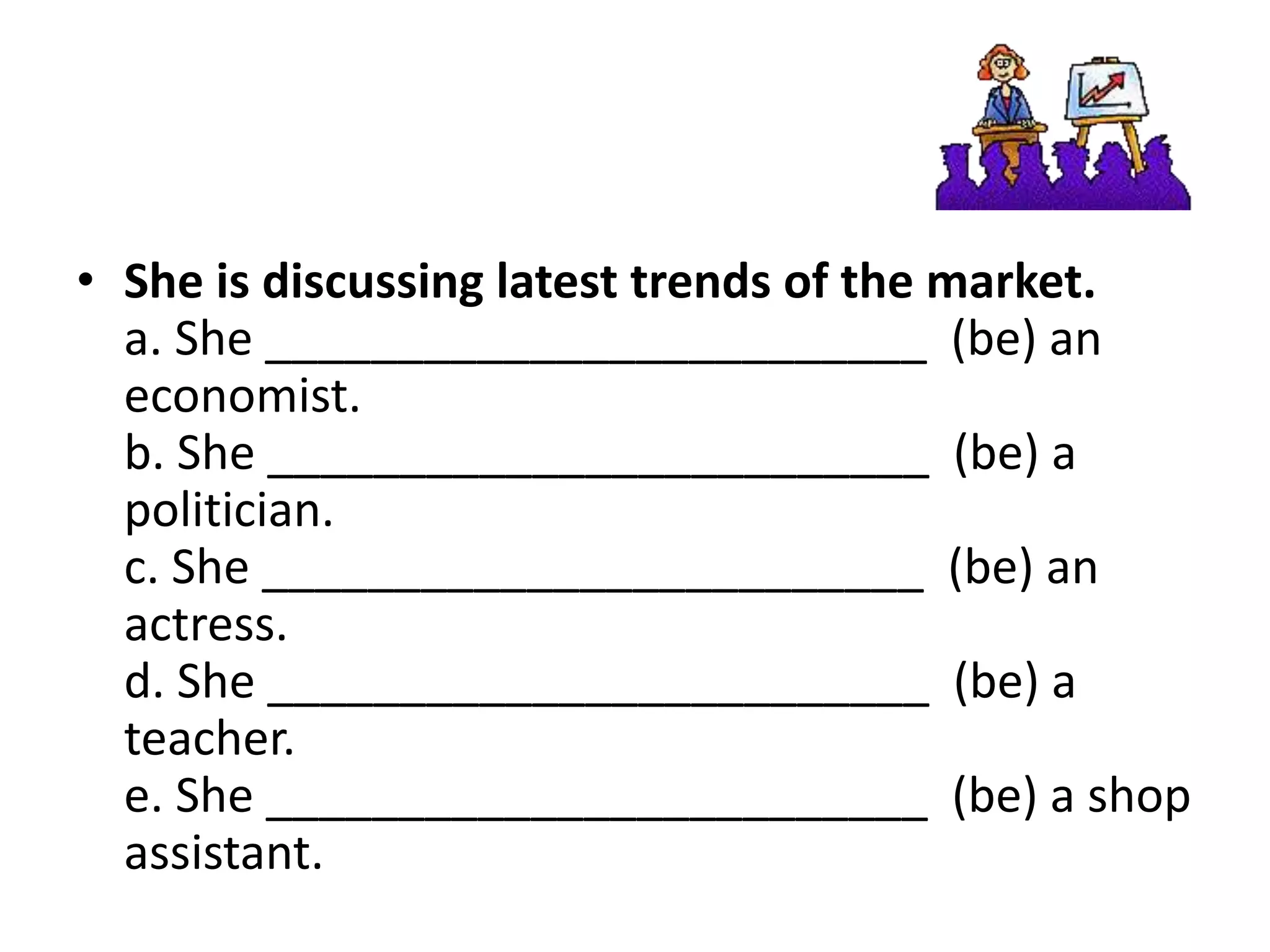 • She is discussing latest trends of the market.
a. She _________________________ (be) an
economist.
b. She _________________________ (be) a
politician.
c. She _________________________ (be) an
actress.
d. She _________________________ (be) a
teacher.
e. She _________________________ (be) a shop
assistant.
 
