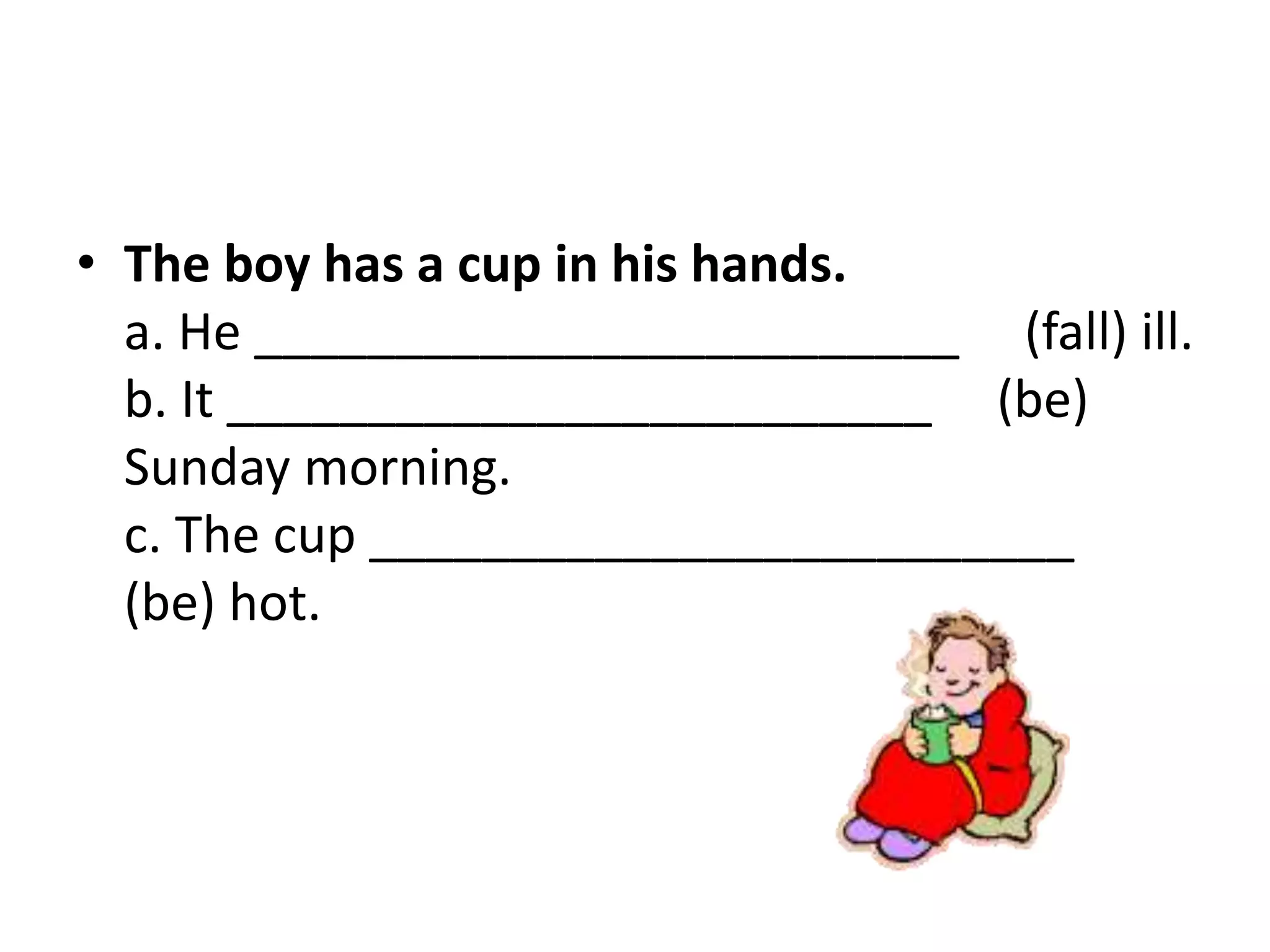 • The boy has a cup in his hands.
a. He _________________________ (fall) ill.
b. It _________________________ (be)
Sunday morning.
c. The cup _________________________
(be) hot.
 