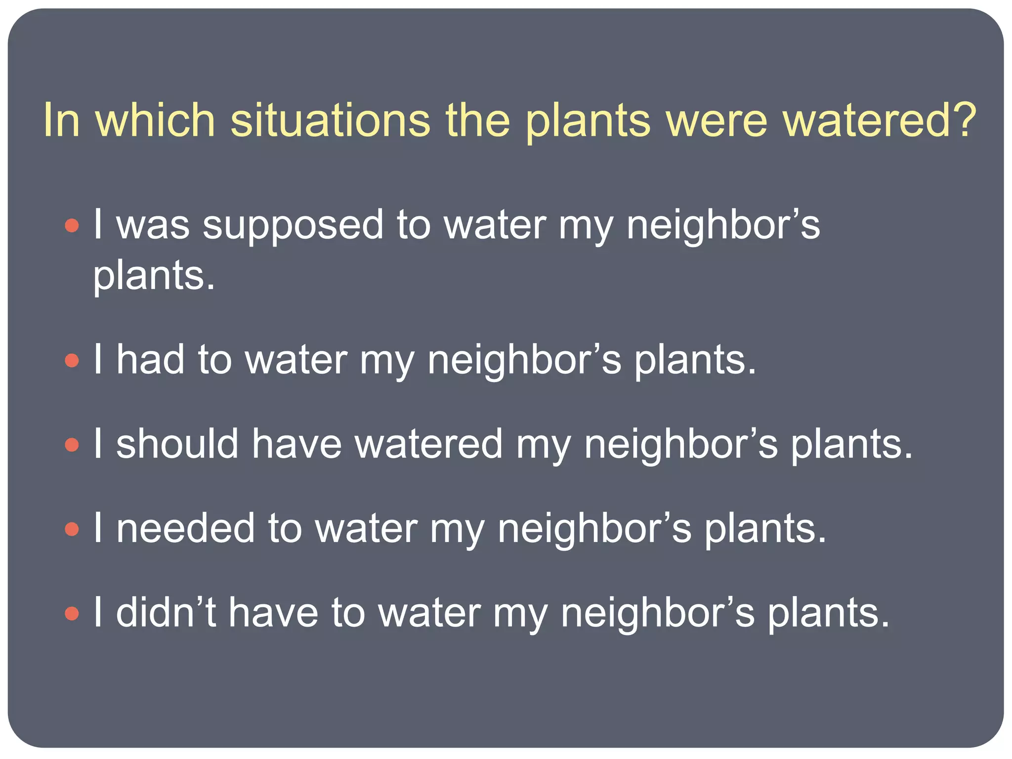 In which situations the plants were watered?

 I was supposed to water my neighbor’s
  plants.
 I had to water my neighbor’s plants.

 I should have watered my neighbor’s plants.

 I needed to water my neighbor’s plants.

 I didn’t have to water my neighbor’s plants.
 