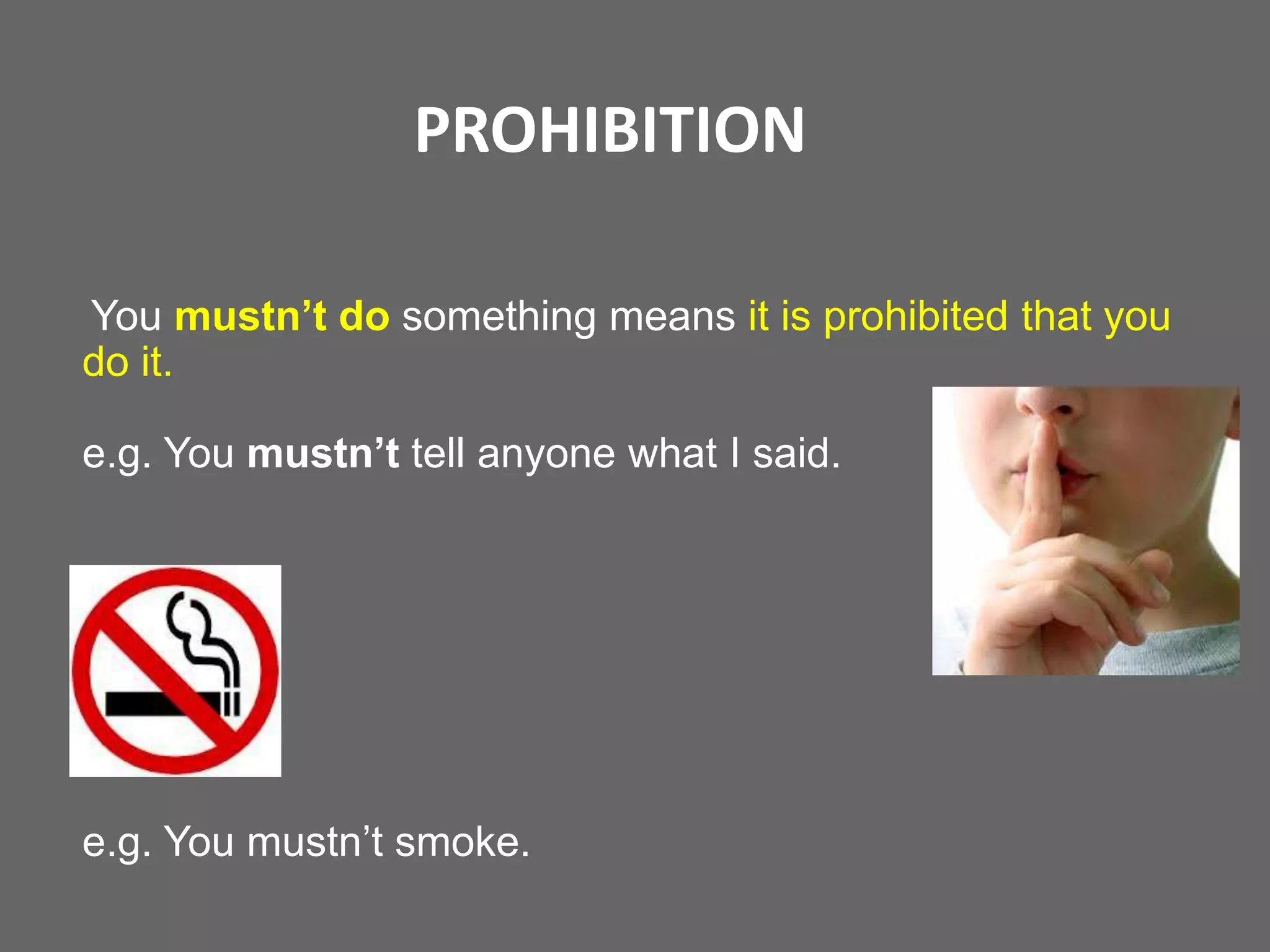 PROHIBITION
You mustn’t do something means it is prohibited that you
do it.
e.g. You mustn’t tell anyone what I said.

e.g. You mustn’t smoke.

 
