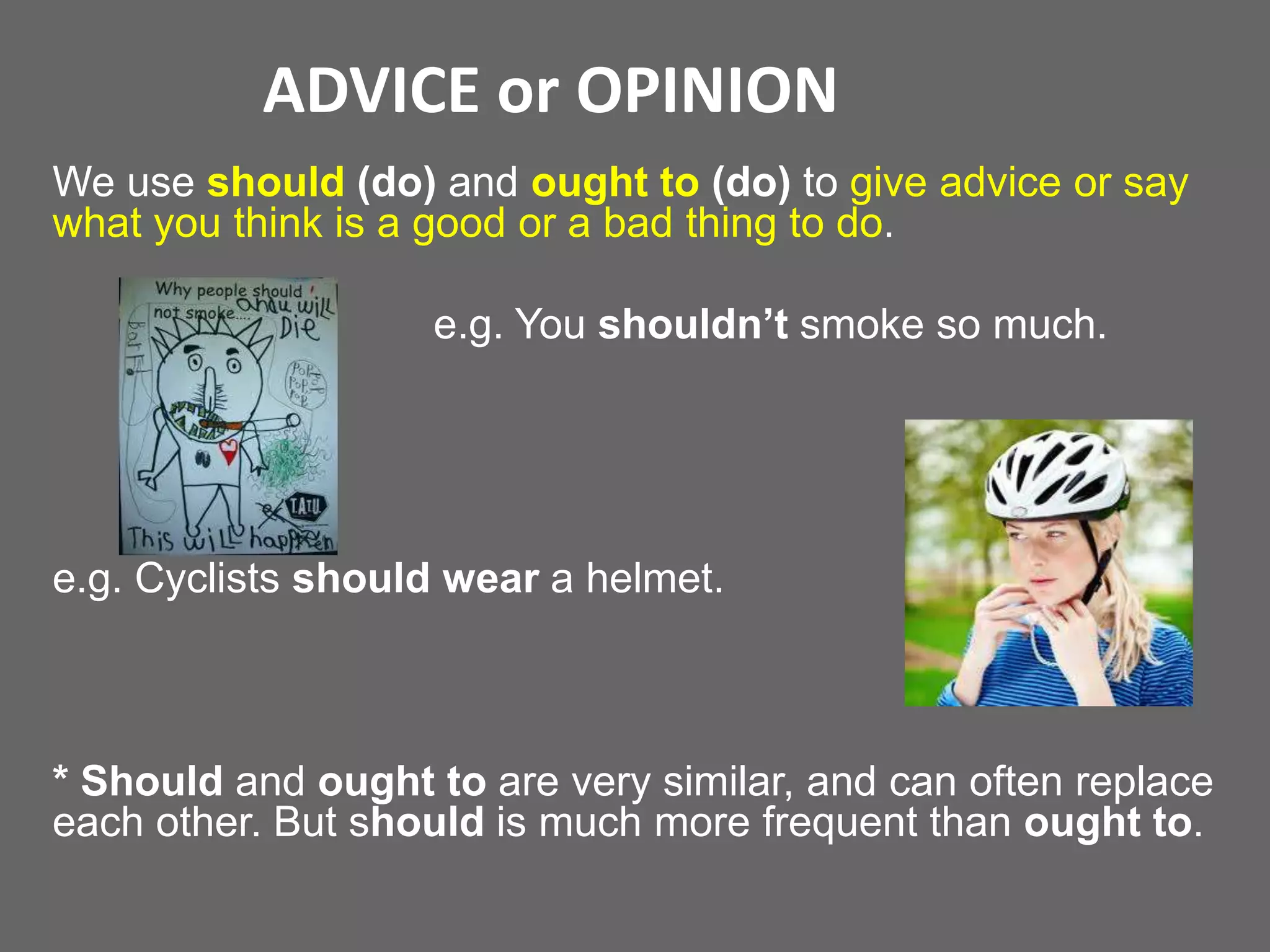 ADVICE or OPINION
We use should (do) and ought to (do) to give advice or say
what you think is a good or a bad thing to do.

e.g. You shouldn’t smoke so much.

e.g. Cyclists should wear a helmet.

* Should and ought to are very similar, and can often replace
each other. But should is much more frequent than ought to.

 