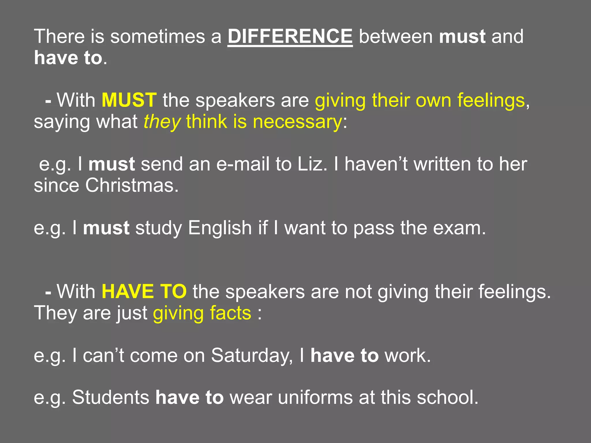 There is sometimes a DIFFERENCE between must and
have to.
- With MUST the speakers are giving their own feelings,
saying what they think is necessary:

e.g. I must send an e-mail to Liz. I haven’t written to her
since Christmas.
e.g. I must study English if I want to pass the exam.
- With HAVE TO the speakers are not giving their feelings.
They are just giving facts :
e.g. I can’t come on Saturday, I have to work.
e.g. Students have to wear uniforms at this school.

 