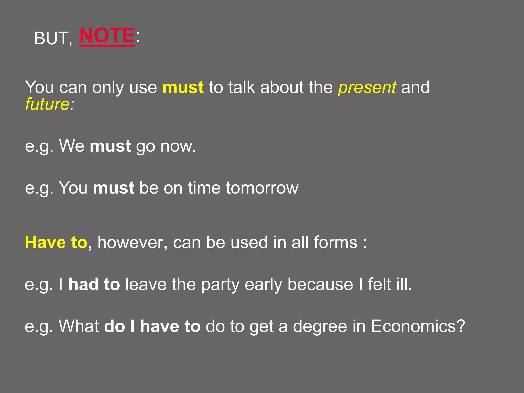 BUT, NOTE:
You can only use must to talk about the present and
future:
e.g. We must go now.
e.g. You must be on time tomorrow
Have to, however, can be used in all forms :
e.g. I had to leave the party early because I felt ill.
e.g. What do I have to do to get a degree in Economics?

 