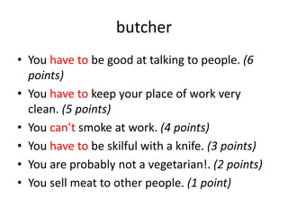 butcher
• You have to be good at talking to people. (6
points)
• You have to keep your place of work very
clean. (5 points)
• You can’t smoke at work. (4 points)
• You have to be skilful with a knife. (3 points)
• You are probably not a vegetarian!. (2 points)
• You sell meat to other people. (1 point)
 