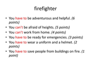 firefighter
• You have to be adventurous and helpful. (6
points)
• You can’t be afraid of heights. (5 points)
• You can’t work from home. (4 points)
• You have to be ready for emergencies. (3 points)
• You have to wear a uniform and a helmet. (2
points)
• You have to save people from buildings on fire. (1
point)
 
