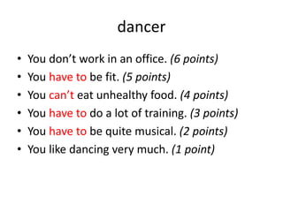 dancer
• You don’t work in an office. (6 points)
• You have to be fit. (5 points)
• You can’t eat unhealthy food. (4 points)
• You have to do a lot of training. (3 points)
• You have to be quite musical. (2 points)
• You like dancing very much. (1 point)
 