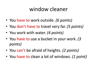 window cleaner
• You have to work outside. (6 points)
• You don’t have to travel very far. (5 points)
• You work with water. (4 points)
• You have to use a bucket in your work. (3
points)
• You can’t be afraid of heights. (2 points)
• You have to clean a lot of windows. (1 point)
 