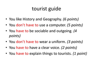 tourist guide
• You like History and Geography. (6 points)
• You don’t have to use a computer. (5 points)
• You have to be sociable and outgoing. (4
points)
• You don’t have to wear a uniform. (3 points)
• You have to have a clear voice. (2 points)
• You have to explain things to tourists. (1 point)
 