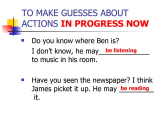 TO MAKE GUESSES ABOUT ACTIONS  IN PROGRESS NOW Do you know where Ben is? I don’t know, he may_____________ to music in his room. Have you seen the newspaper? I think James picket it up. He may _________  it. be listening be reading 