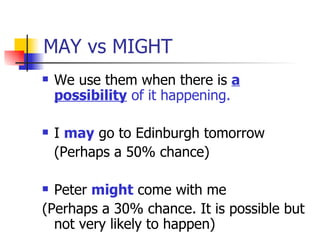 MAY vs MIGHT We use them when there is  a possibility  of it happening. I  may  go to Edinburgh tomorrow  (Perhaps a 50% chance) Peter  might  come with me  (Perhaps a 30% chance. It is possible but not very likely to happen) 