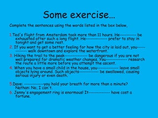 Some exercise…
Complete the sentences using the words listed in the box below,

1.Ted's flight from Amsterdam took more than 11 hours. He---------- be
    exhausted after such a long flight. He------------- prefer to stay in
    tonight and get some rest.
2. If you want to get a better feeling for how the city is laid out, you-----
    ------- walk downtown and explore the waterfront.
3. Hiking the trail to the peak-------------- be dangerous if you are not
    well prepared for dramatic weather changes. You------------- research
    the route a little more before you attempt the ascent.
4. When you have a small child in the house, you------------- leave small
    objects lying around. Such objects------------ be swallowed, causing
    serious injury or even death.

5.Dave: ------------you hold your breath for more than a minute?
    Nathan: No, I can't.
6. Jenny's engagement ring is enormous! It------------- have cost a
    fortune.
 