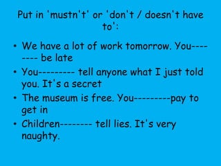 Put in 'mustn't' or 'don't / doesn't have
                   to':
• We have a lot of work tomorrow. You----
  ---- be late
• You--------- tell anyone what I just told
  you. It's a secret
• The museum is free. You---------pay to
  get in
• Children-------- tell lies. It's very
  naughty.
 