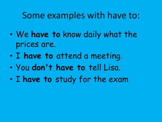 Some examples with have to:
• We have to know daily what the
  prices are.
• I have to attend a meeting.
• You don't have to tell Lisa.
• I have to study for the exam
 