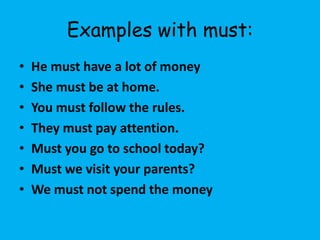 Examples with must:
•   He must have a lot of money
•   She must be at home.
•   You must follow the rules.
•   They must pay attention.
•   Must you go to school today?
•   Must we visit your parents?
•   We must not spend the money
 