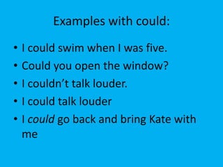 Examples with could:
•   I could swim when I was five.
•   Could you open the window?
•   I couldn’t talk louder.
•   I could talk louder
•   I could go back and bring Kate with
    me
 