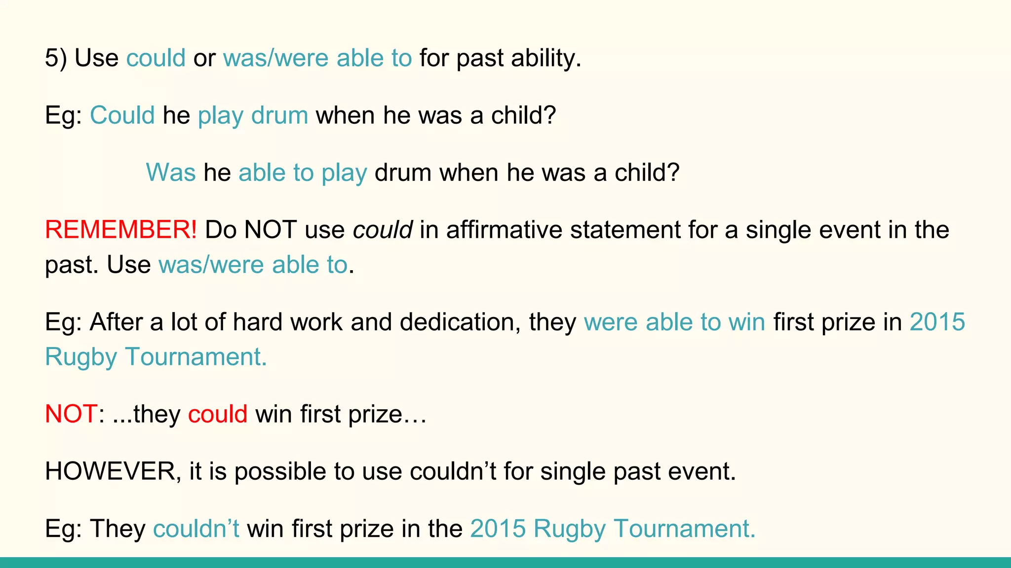 5) Use could or was/were able to for past ability.
Eg: Could he play drum when he was a child?
Was he able to play drum when he was a child?
REMEMBER! Do NOT use could in affirmative statement for a single event in the
past. Use was/were able to.
Eg: After a lot of hard work and dedication, they were able to win first prize in 2015
Rugby Tournament.
NOT: ...they could win first prize…
HOWEVER, it is possible to use couldn’t for single past event.
Eg: They couldn’t win first prize in the 2015 Rugby Tournament.
 