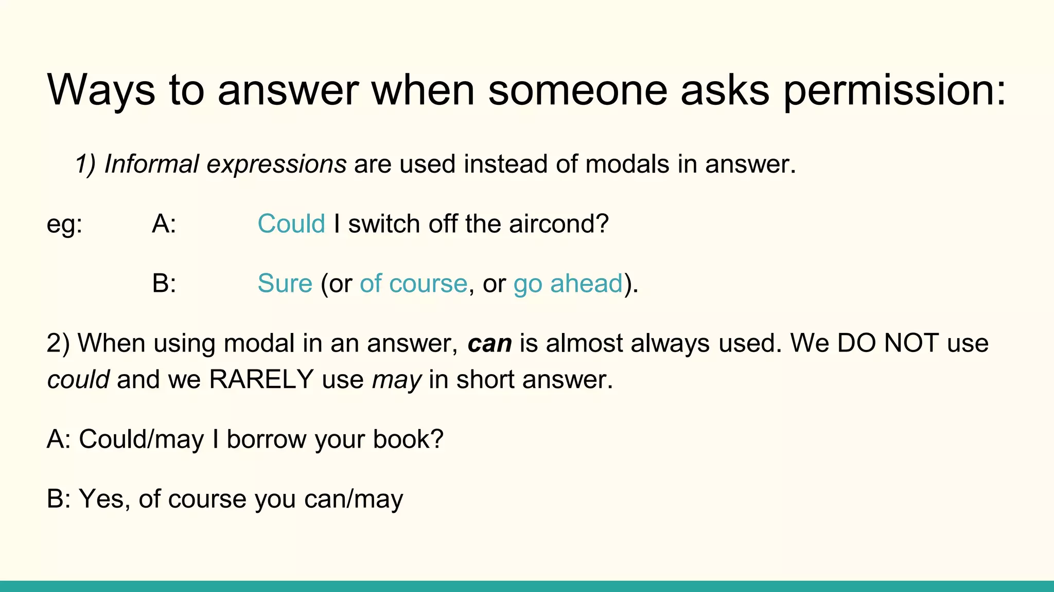 Ways to answer when someone asks permission:
1) Informal expressions are used instead of modals in answer.
eg: A: Could I switch off the aircond?
B: Sure (or of course, or go ahead).
2) When using modal in an answer, can is almost always used. We DO NOT use
could and we RARELY use may in short answer.
A: Could/may I borrow your book?
B: Yes, of course you can/may
 