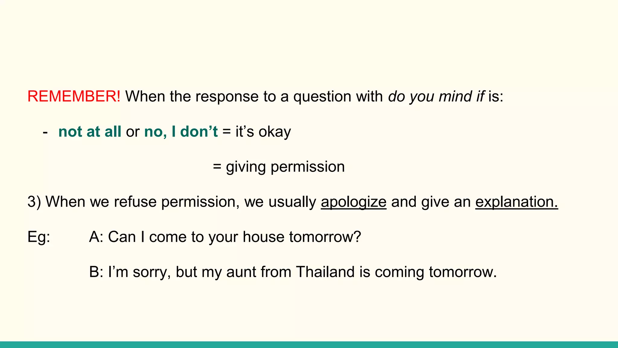 REMEMBER! When the response to a question with do you mind if is:
- not at all or no, I don’t = it’s okay
= giving permission
3) When we refuse permission, we usually apologize and give an explanation.
Eg: A: Can I come to your house tomorrow?
B: I’m sorry, but my aunt from Thailand is coming tomorrow.
 