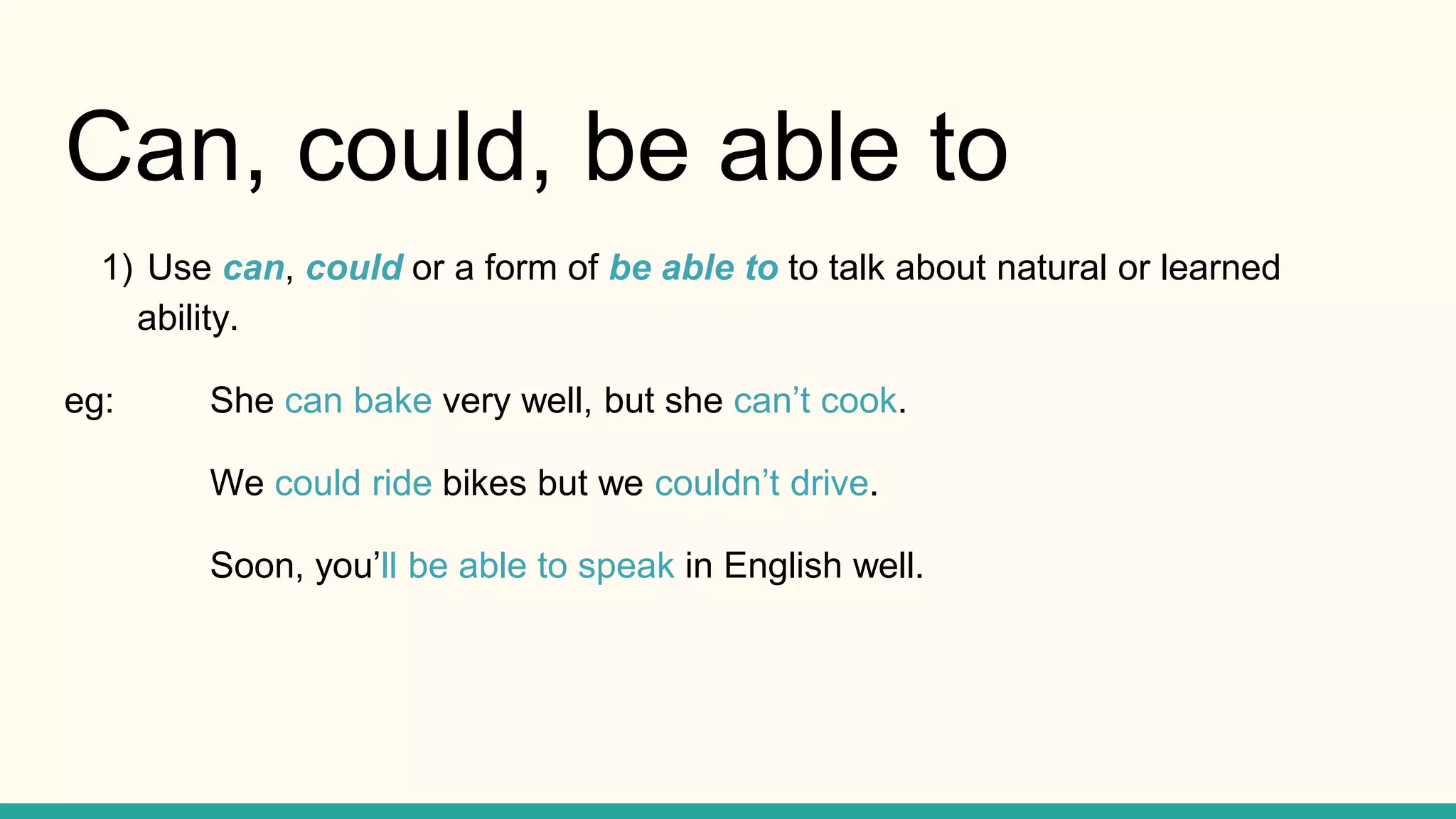 Can, could, be able to
1) Use can, could or a form of be able to to talk about natural or learned
ability.
eg: She can bake very well, but she can’t cook.
We could ride bikes but we couldn’t drive.
Soon, you’ll be able to speak in English well.
 