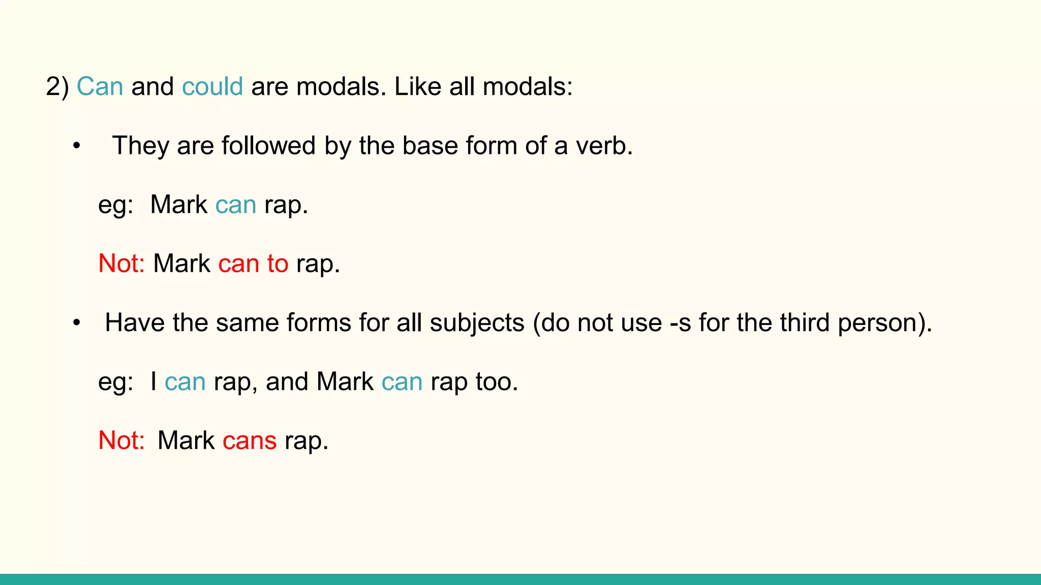 2) Can and could are modals. Like all modals:
• They are followed by the base form of a verb.
eg: Mark can rap.
Not: Mark can to rap.
• Have the same forms for all subjects (do not use -s for the third person).
eg: I can rap, and Mark can rap too.
Not: Mark cans rap.
 