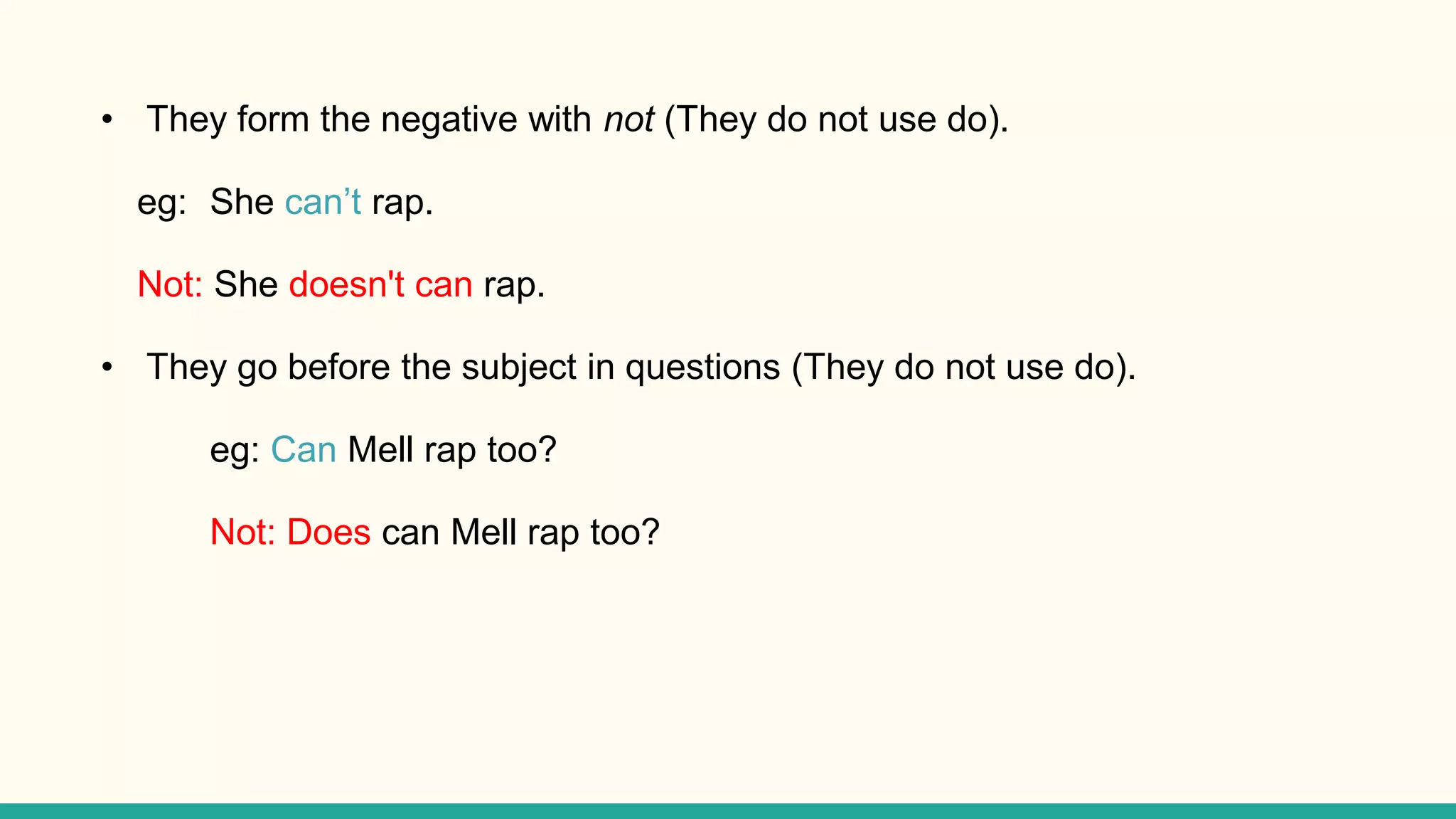 • They form the negative with not (They do not use do).
eg: She can’t rap.
Not: She doesn't can rap.
• They go before the subject in questions (They do not use do).
eg: Can Mell rap too?
Not: Does can Mell rap too?
 