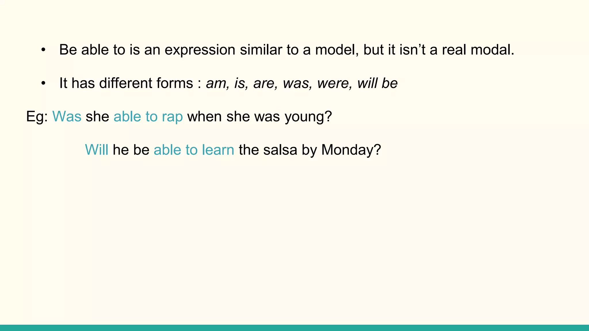 • Be able to is an expression similar to a model, but it isn’t a real modal.
• It has different forms : am, is, are, was, were, will be
Eg: Was she able to rap when she was young?
Will he be able to learn the salsa by Monday?
 