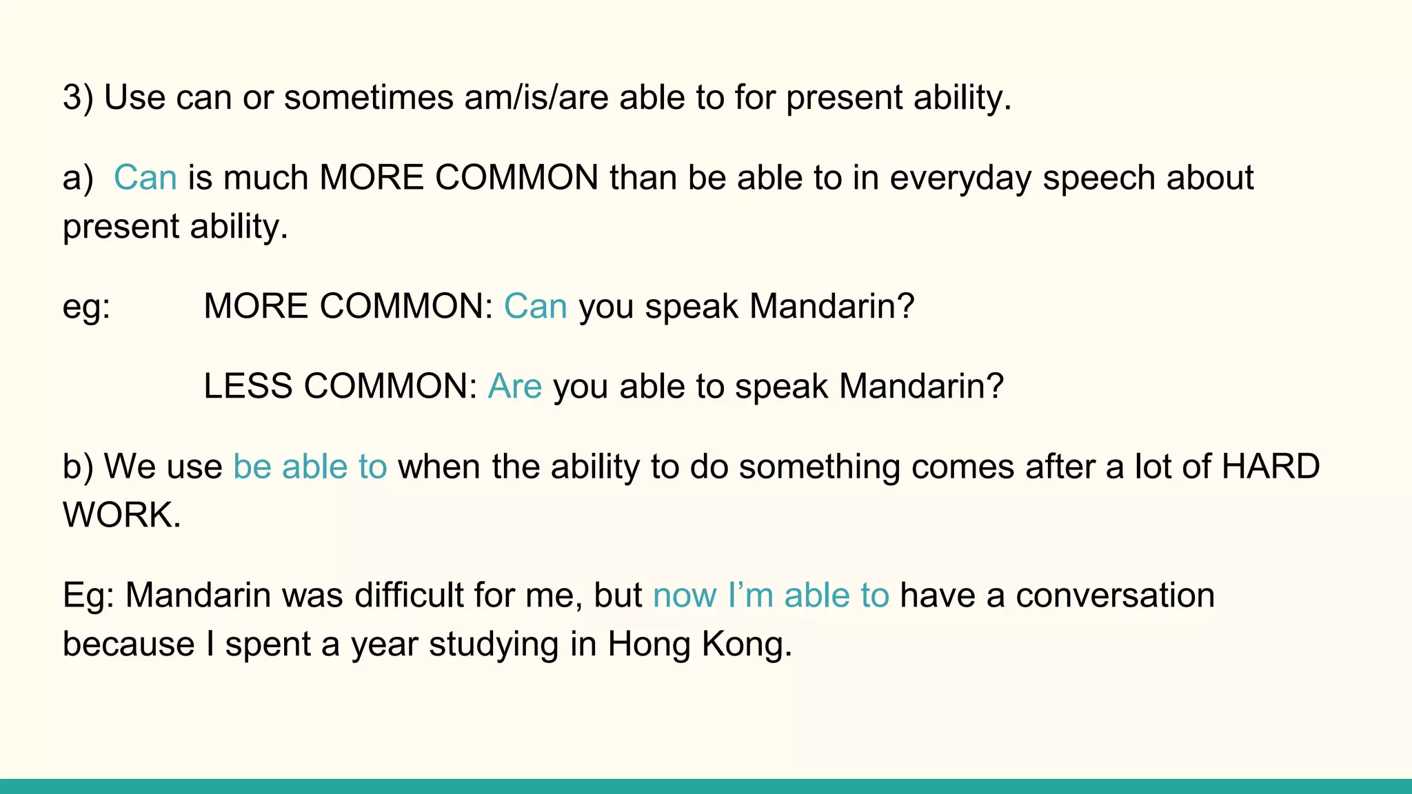 3) Use can or sometimes am/is/are able to for present ability.
a) Can is much MORE COMMON than be able to in everyday speech about
present ability.
eg: MORE COMMON: Can you speak Mandarin?
LESS COMMON: Are you able to speak Mandarin?
b) We use be able to when the ability to do something comes after a lot of HARD
WORK.
Eg: Mandarin was difficult for me, but now I’m able to have a conversation
because I spent a year studying in Hong Kong.
 