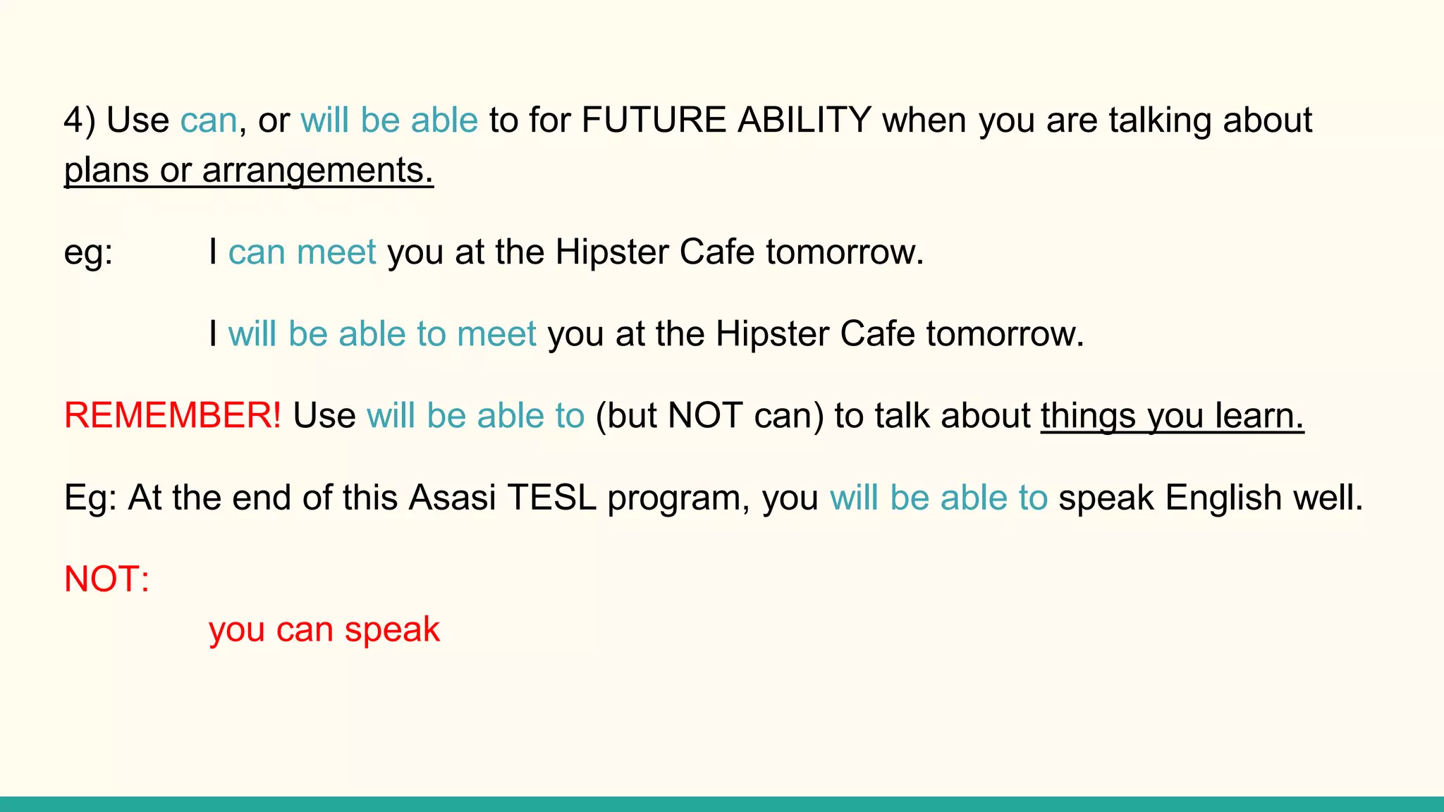 4) Use can, or will be able to for FUTURE ABILITY when you are talking about
plans or arrangements.
eg: I can meet you at the Hipster Cafe tomorrow.
I will be able to meet you at the Hipster Cafe tomorrow.
REMEMBER! Use will be able to (but NOT can) to talk about things you learn.
Eg: At the end of this Asasi TESL program, you will be able to speak English well.
NOT:
you can speak
 
