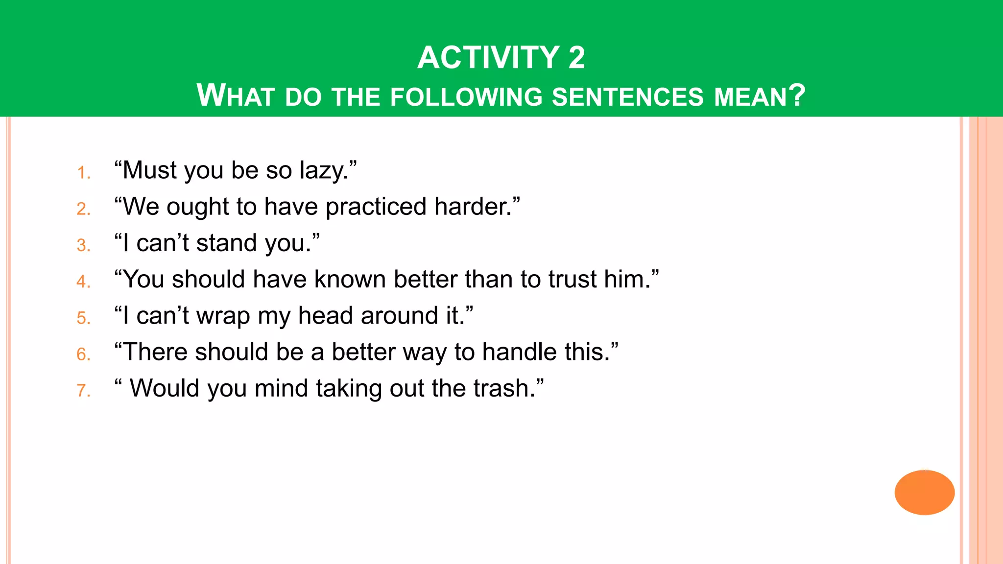 ACTIVITY 2
WHAT DO THE FOLLOWING SENTENCES MEAN?
1. “Must you be so lazy.”
2. “We ought to have practiced harder.”
3. “I can’t stand you.”
4. “You should have known better than to trust him.”
5. “I can’t wrap my head around it.”
6. “There should be a better way to handle this.”
7. “ Would you mind taking out the trash.”
 
