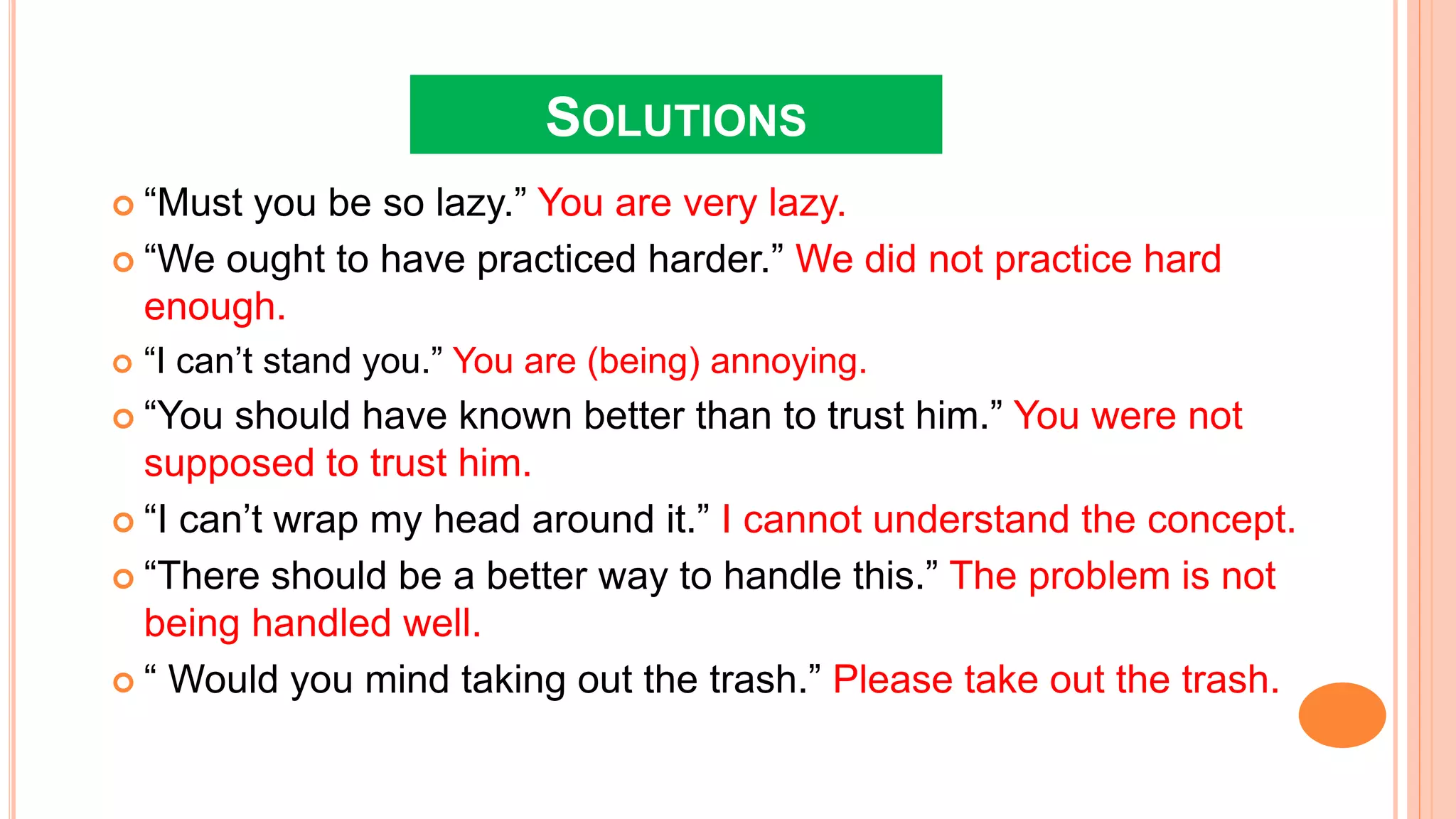 SOLUTIONS
 “Must you be so lazy.” You are very lazy.
 “We ought to have practiced harder.” We did not practice hard
enough.
 “I can’t stand you.” You are (being) annoying.
 “You should have known better than to trust him.” You were not
supposed to trust him.
 “I can’t wrap my head around it.” I cannot understand the concept.
 “There should be a better way to handle this.” The problem is not
being handled well.
 “ Would you mind taking out the trash.” Please take out the trash.
 