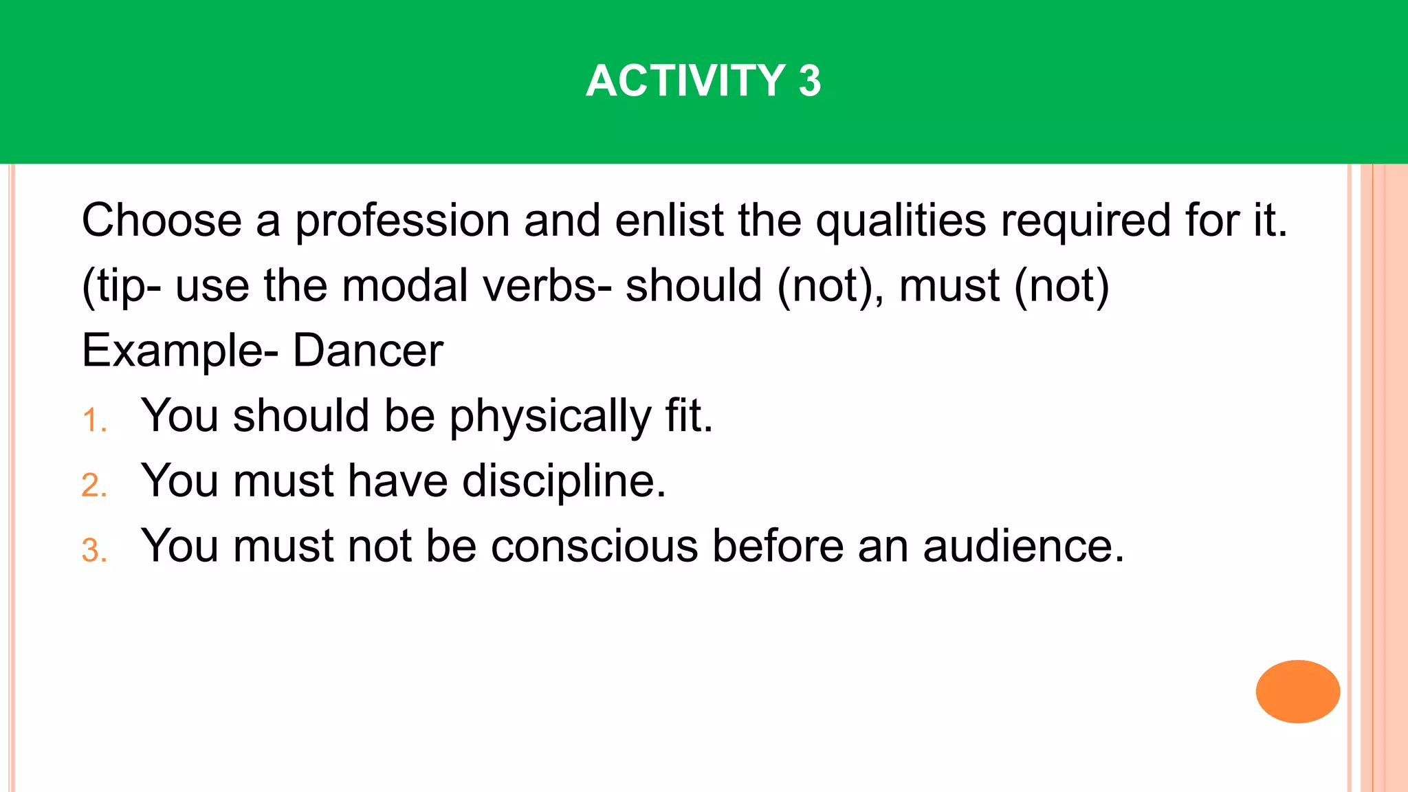 Choose a profession and enlist the qualities required for it.
(tip- use the modal verbs- should (not), must (not)
Example- Dancer
1. You should be physically fit.
2. You must have discipline.
3. You must not be conscious before an audience.
ACTIVITY 3
 