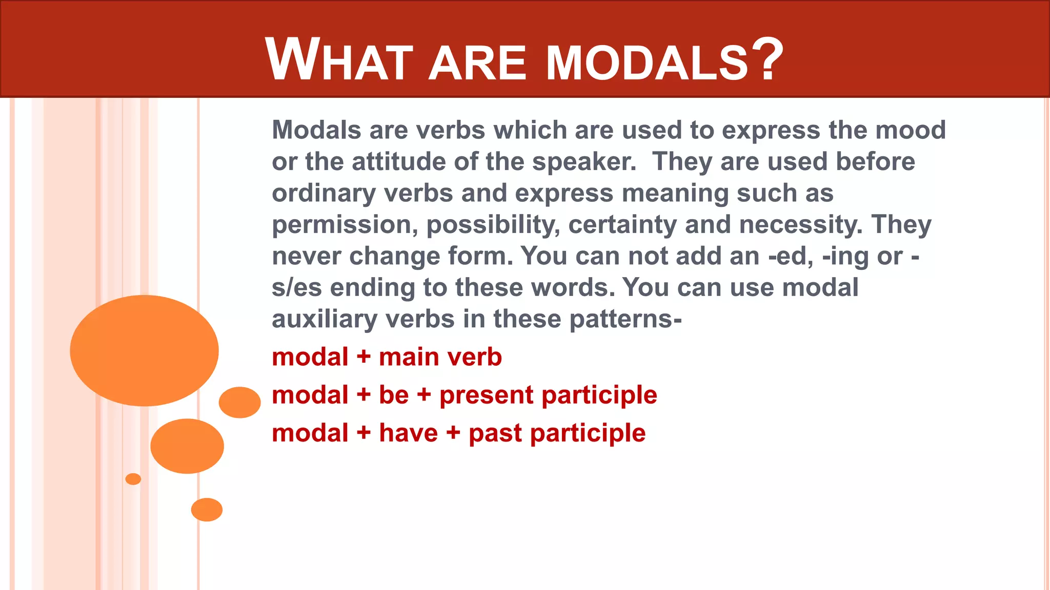 WHAT ARE MODALS?
Modals are verbs which are used to express the mood
or the attitude of the speaker. They are used before
ordinary verbs and express meaning such as
permission, possibility, certainty and necessity. They
never change form. You can not add an -ed, -ing or -
s/es ending to these words. You can use modal
auxiliary verbs in these patterns-
modal + main verb
modal + be + present participle
modal + have + past participle
 