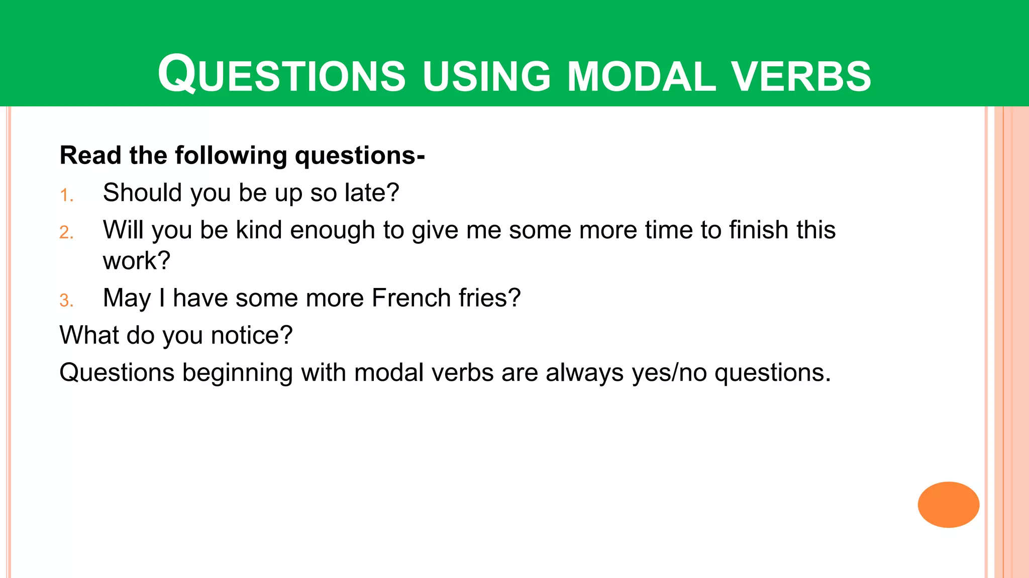 QUESTIONS USING MODAL VERBS
Read the following questions-
1. Should you be up so late?
2. Will you be kind enough to give me some more time to finish this
work?
3. May I have some more French fries?
What do you notice?
Questions beginning with modal verbs are always yes/no questions.
 