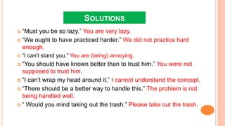 SOLUTIONS
 “Must you be so lazy.” You are very lazy.
 “We ought to have practiced harder.” We did not practice hard
enough.
 “I can’t stand you.” You are (being) annoying.
 “You should have known better than to trust him.” You were not
supposed to trust him.
 “I can’t wrap my head around it.” I cannot understand the concept.
 “There should be a better way to handle this.” The problem is not
being handled well.
 “ Would you mind taking out the trash.” Please take out the trash.
 