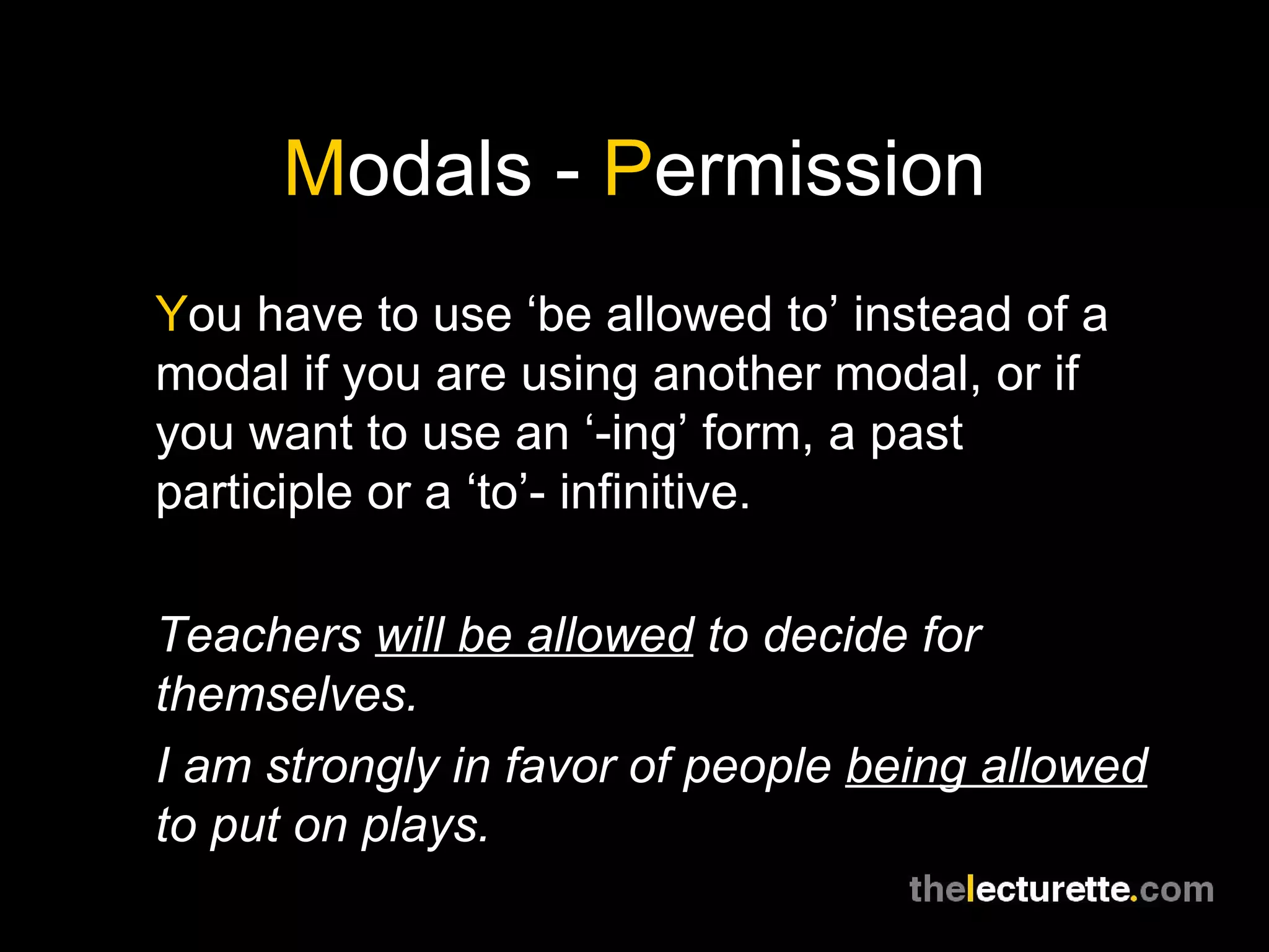 M odals -  P ermission Y ou have to use ‘be allowed to’ instead of a modal if you are using another modal, or if you want to use an ‘-ing’ form, a past participle or a ‘to’- infinitive. Teachers  will be allowed  to decide for themselves. I am strongly in favor of people  being allowed  to put on plays. 