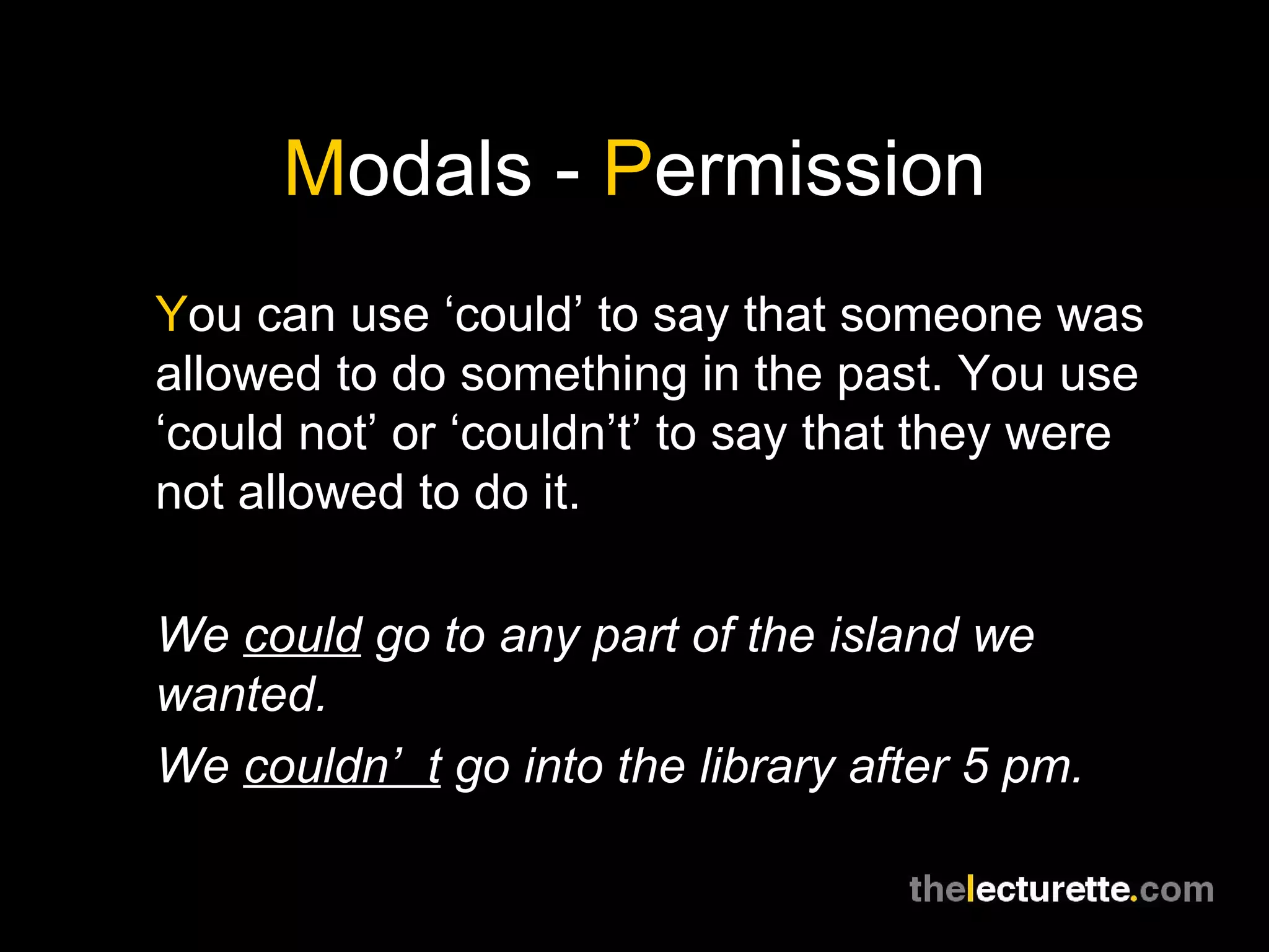 M odals -  P ermission Y ou can use ‘could’ to say that someone was allowed to do something in the past. You use ‘could not’ or ‘couldn’t’ to say that they were not allowed to do it. We  could  go to any part of the island we wanted. We  couldn’t  go into the library after 5 pm. 
