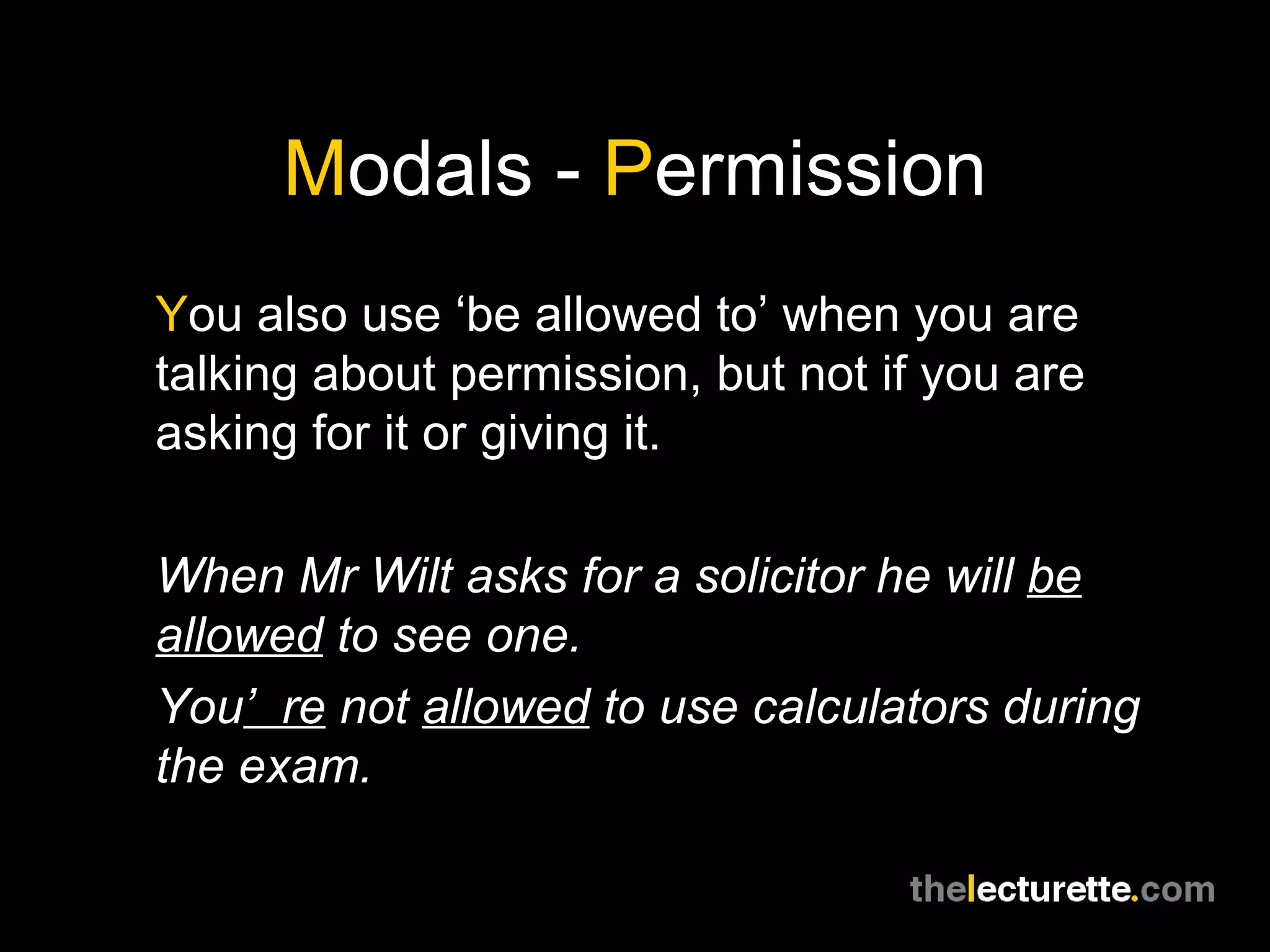 M odals -  P ermission Y ou also use ‘be allowed to’ when you are talking about permission, but not if you are asking for it or giving it. When Mr Wilt asks for a solicitor he will  be allowed  to see one. You ’re  not  allowed  to use calculators during the exam. 