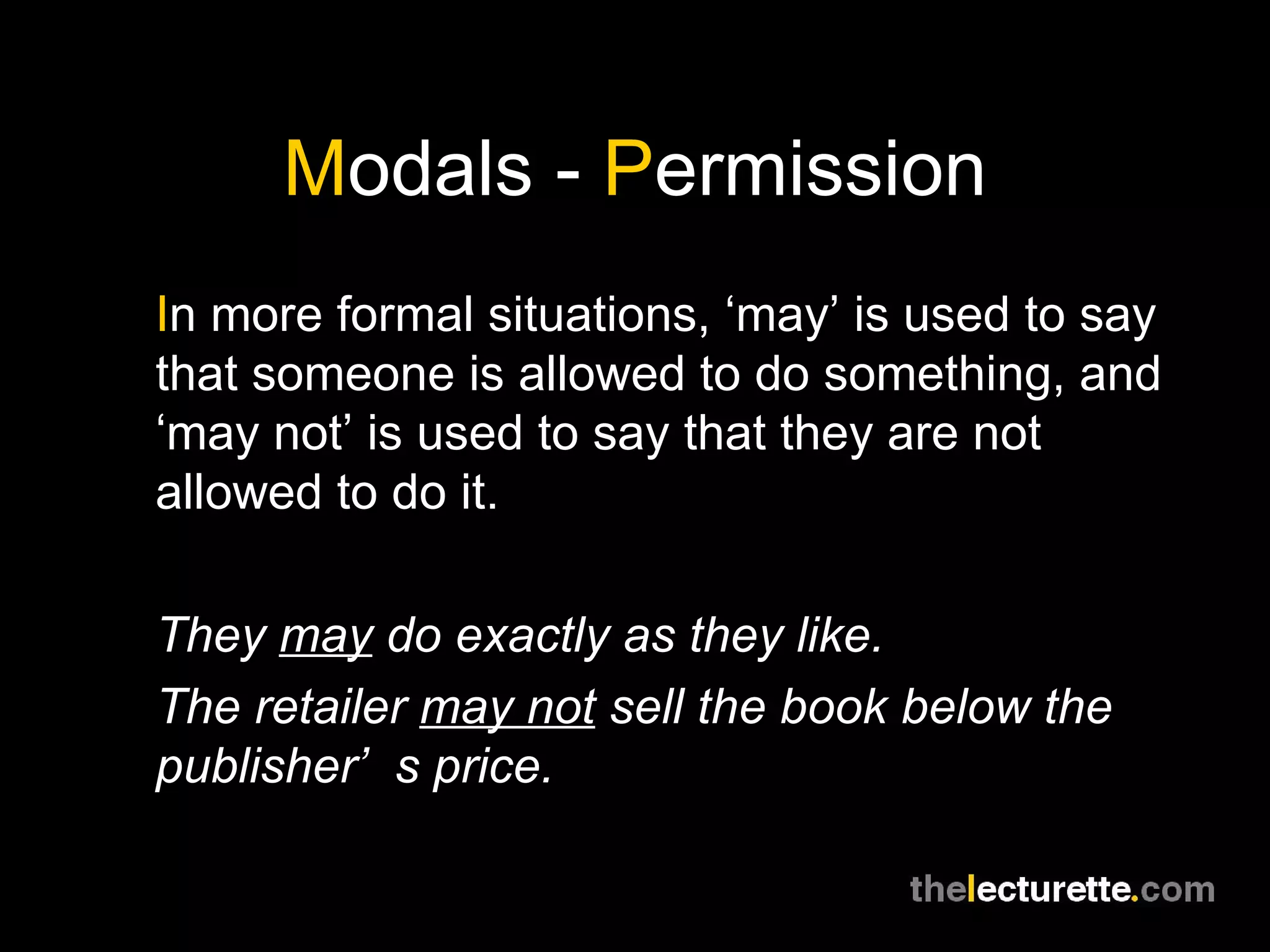 M odals -  P ermission I n more formal situations, ‘may’ is used to say that someone is allowed to do something, and ‘may not’ is used to say that they are not allowed to do it. They  may  do exactly as they like. The retailer  may not  sell the book below the publisher’s price. 