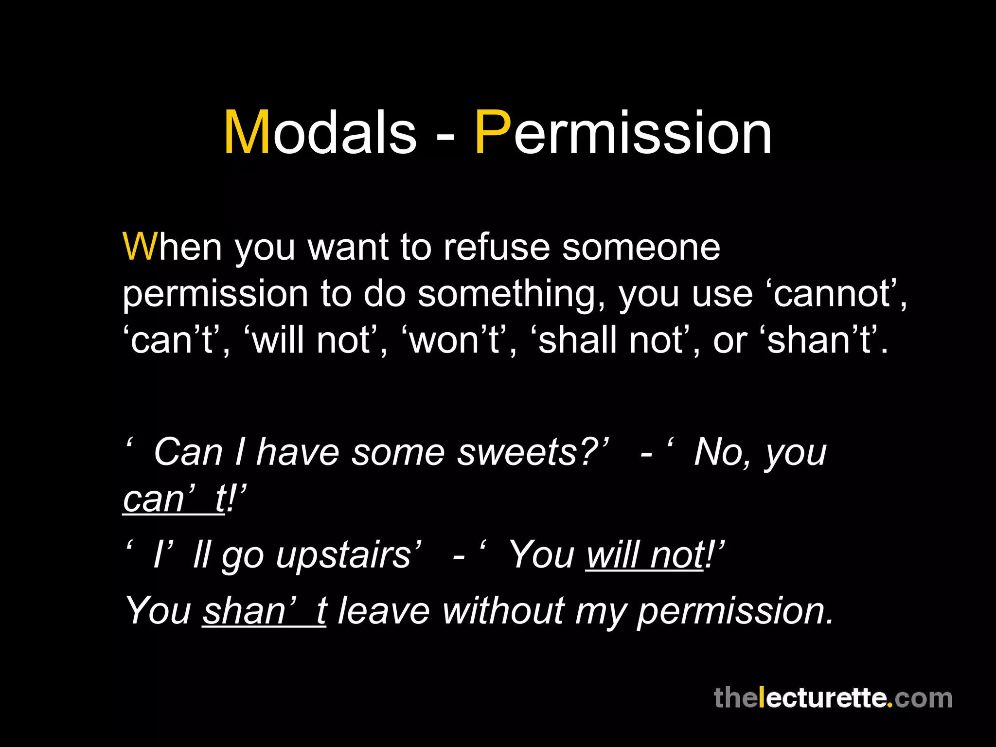 M odals -  P ermission W hen you want to refuse someone permission to do something, you use ‘cannot’, ‘can’t’, ‘will not’, ‘won’t’, ‘shall not’, or ‘shan’t’. ‘ Can I have some sweets?’ - ‘No, you  can’t !’ ‘ I’ll go upstairs’ - ‘You  will not !’ You  shan’t  leave without my permission. 